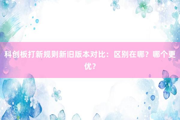 科创板打新规则新旧版本对比：区别在哪？哪个更优？