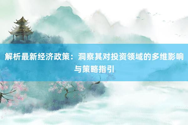 解析最新经济政策：洞察其对投资领域的多维影响与策略指引