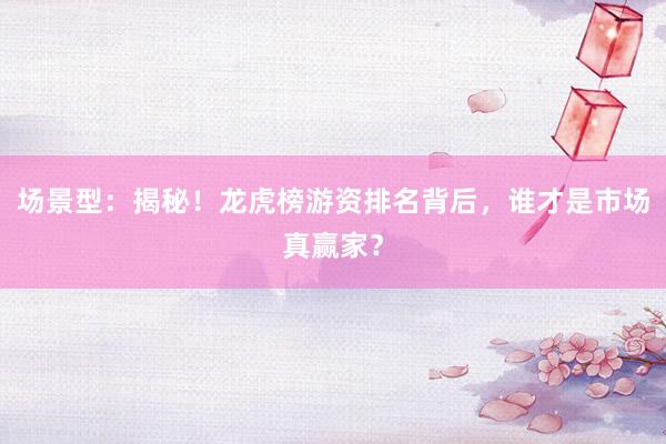 场景型：揭秘！龙虎榜游资排名背后，谁才是市场真赢家？