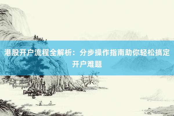港股开户流程全解析：分步操作指南助你轻松搞定开户难题