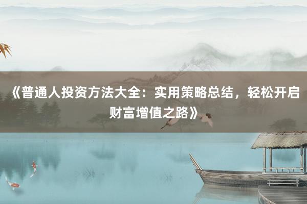 《普通人投资方法大全：实用策略总结，轻松开启财富增值之路》