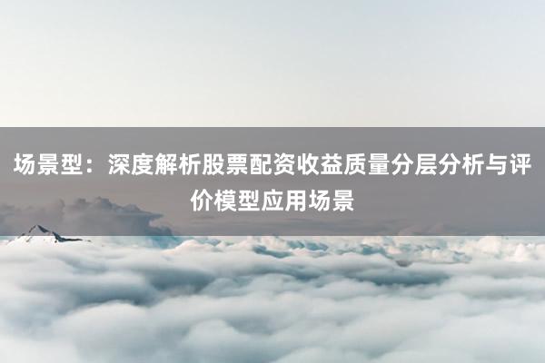 场景型：深度解析股票配资收益质量分层分析与评价模型应用场景