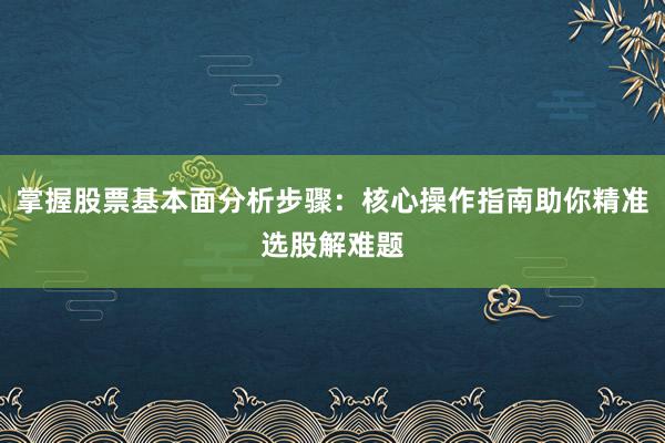 掌握股票基本面分析步骤：核心操作指南助你精准选股解难题