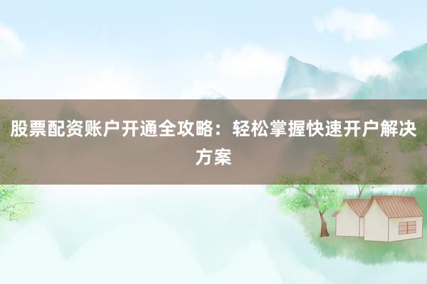 股票配资账户开通全攻略：轻松掌握快速开户解决方案