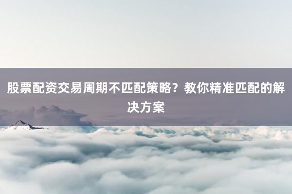 股票配资交易周期不匹配策略？教你精准匹配的解决方案