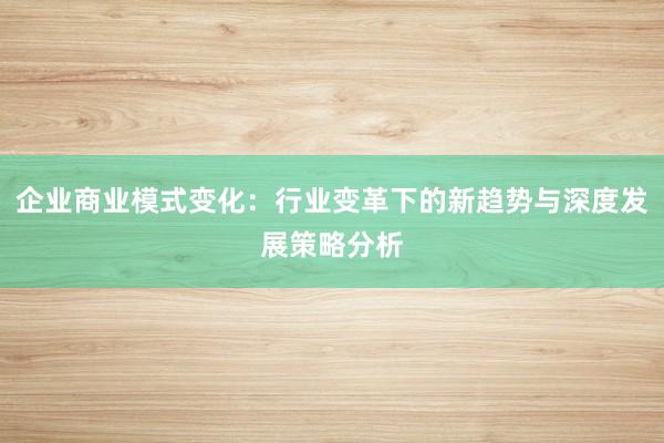 企业商业模式变化：行业变革下的新趋势与深度发展策略分析