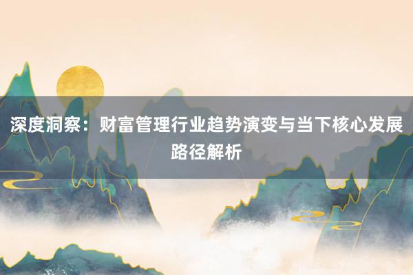 深度洞察:财富管理行业趋势演变与当下核心发展路径解析