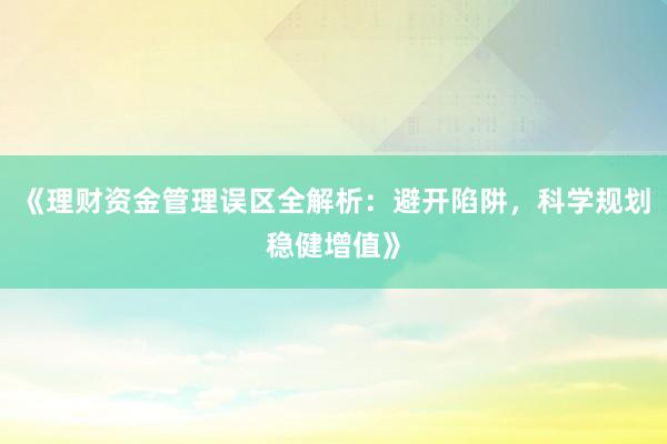 《理财资金管理误区全解析：避开陷阱，科学规划稳健增值》
