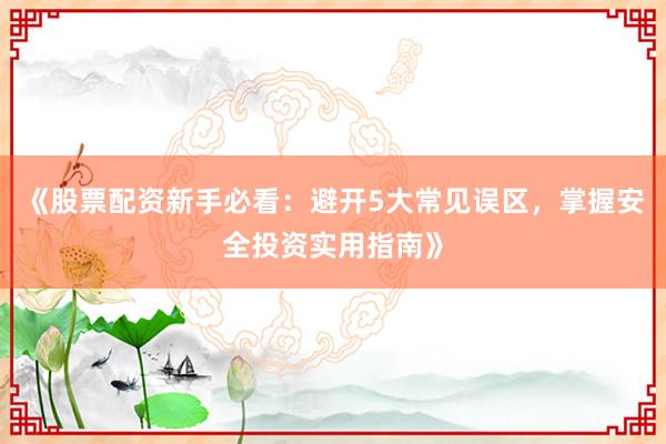 《股票配资新手必看:避开5大常见误区,掌握安全投资实用指南》