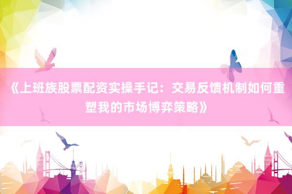 《上班族股票配资实操手记：交易反馈机制如何重塑我的市场博弈策略》