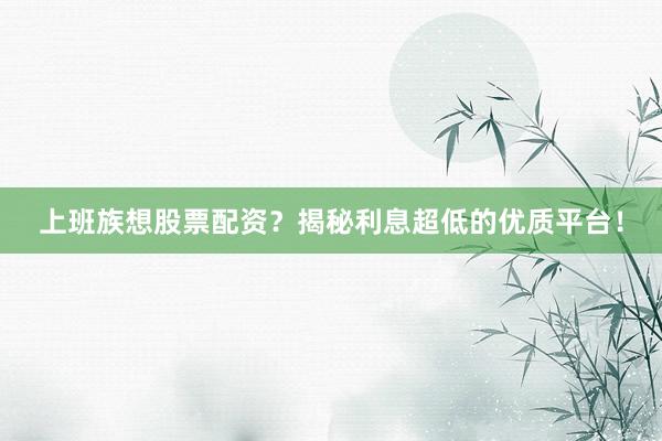 上班族想股票配资？揭秘利息超低的优质平台！