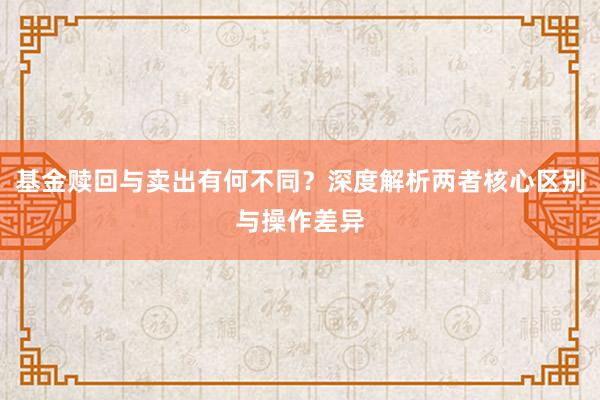 基金赎回与卖出有何不同？深度解析两者核心区别与操作差异