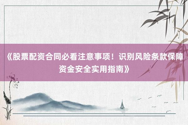 《股票配资合同必看注意事项!识别风险条款保障资金安全实用指南》