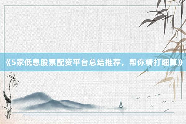 《5家低息股票配资平台总结推荐，帮你精打细算》