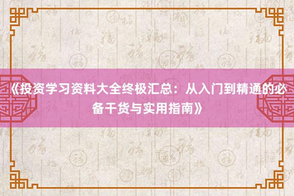 《投资学习资料大全终极汇总：从入门到精通的必备干货与实用指南》