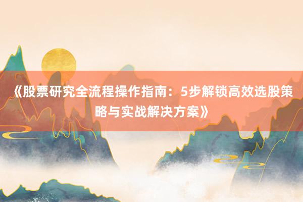 《股票研究全流程操作指南：5步解锁高效选股策略与实战解决方案》
