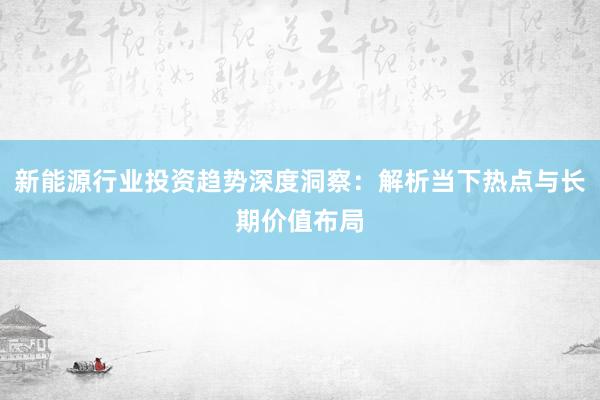 新能源行业投资趋势深度洞察：解析当下热点与长期价值布局