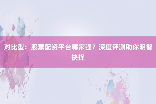 对比型：股票配资平台哪家强？深度评测助你明智抉择