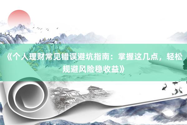 《个人理财常见错误避坑指南：掌握这几点，轻松规避风险稳收益》