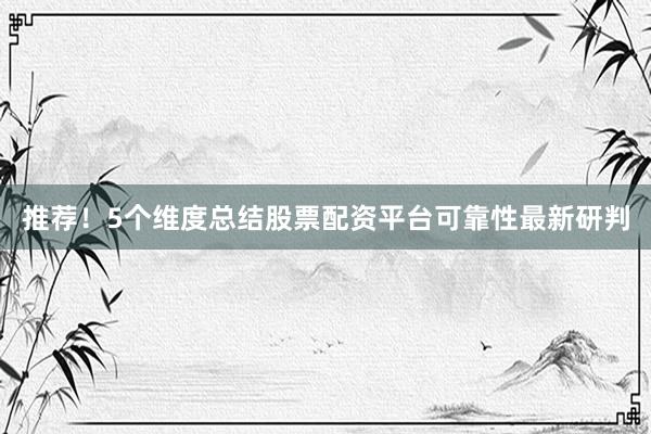 推荐！5个维度总结股票配资平台可靠性最新研判