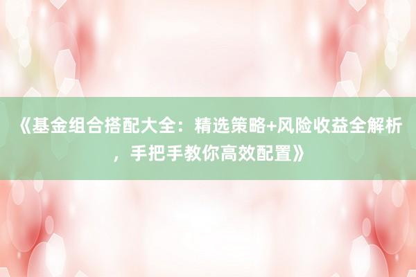 《基金组合搭配大全：精选策略+风险收益全解析，手把手教你高效配置》