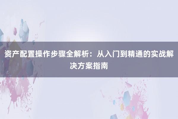 资产配置操作步骤全解析：从入门到精通的实战解决方案指南