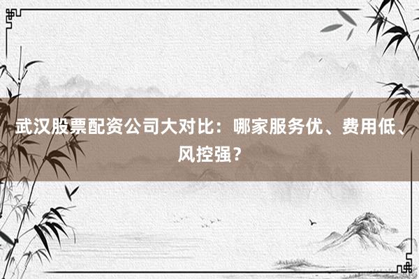 武汉股票配资公司大对比：哪家服务优、费用低、风控强？