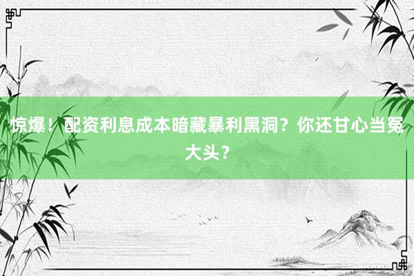 惊爆！配资利息成本暗藏暴利黑洞？你还甘心当冤大头？