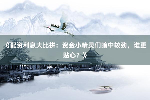 《配资利息大比拼：资金小精灵们暗中较劲，谁更贴心？》