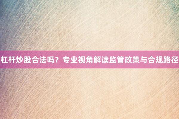 杠杆炒股合法吗？专业视角解读监管政策与合规路径