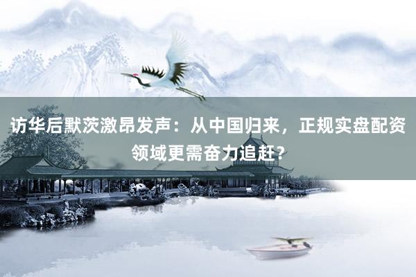 访华后默茨激昂发声：从中国归来，正规实盘配资领域更需奋力追赶？