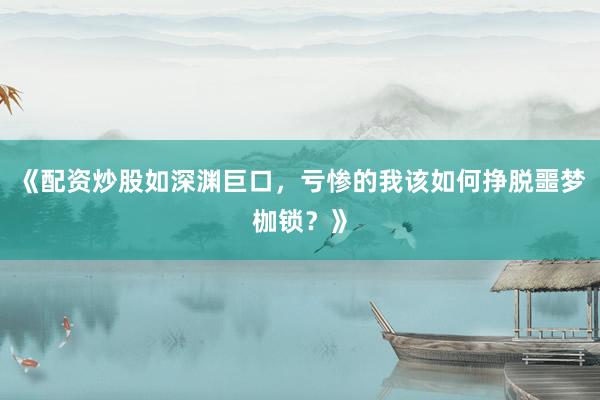 《配资炒股如深渊巨口，亏惨的我该如何挣脱噩梦枷锁？》