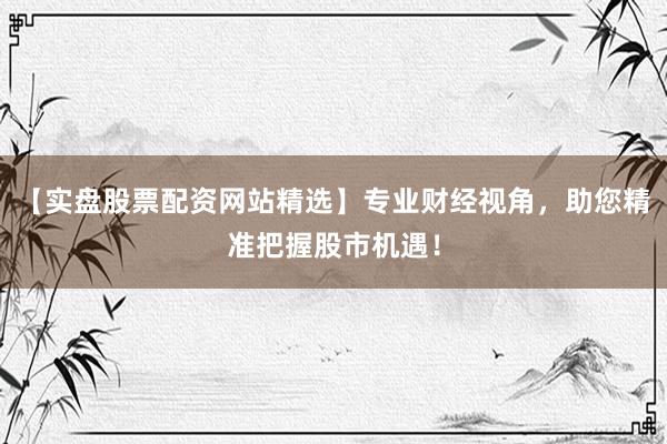 【实盘股票配资网站精选】专业财经视角，助您精准把握股市机遇！