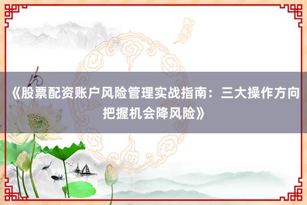 《股票配资账户风险管理实战指南：三大操作方向把握机会降风险》