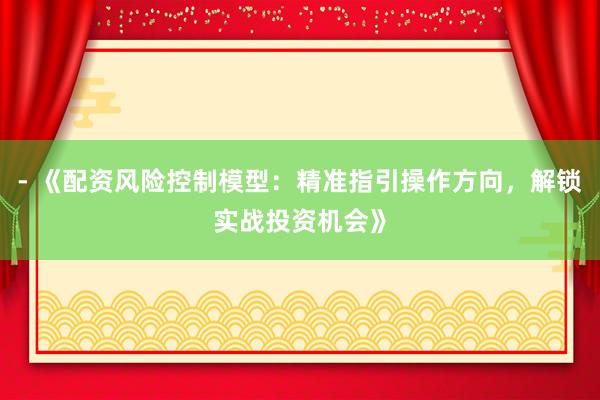 - 《配资风险控制模型：精准指引操作方向，解锁实战投资机会》
