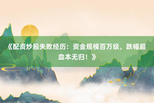 《配资炒股失败经历:资金规模百万级,跌幅超 血本无归!》