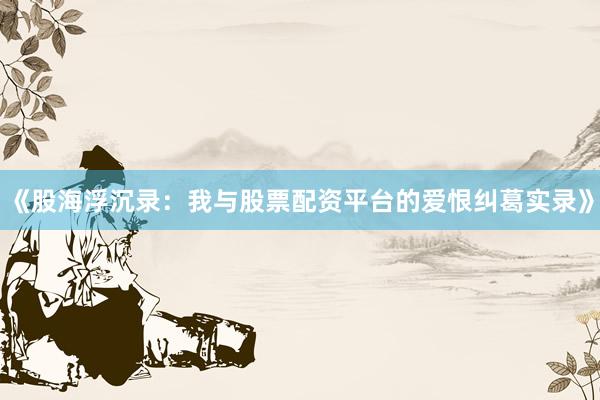 《股海浮沉录：我与股票配资平台的爱恨纠葛实录》